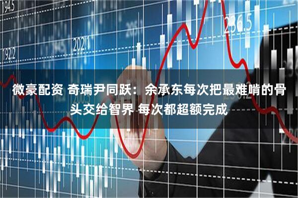 微豪配资 奇瑞尹同跃：余承东每次把最难啃的骨头交给智界 每次都超额完成