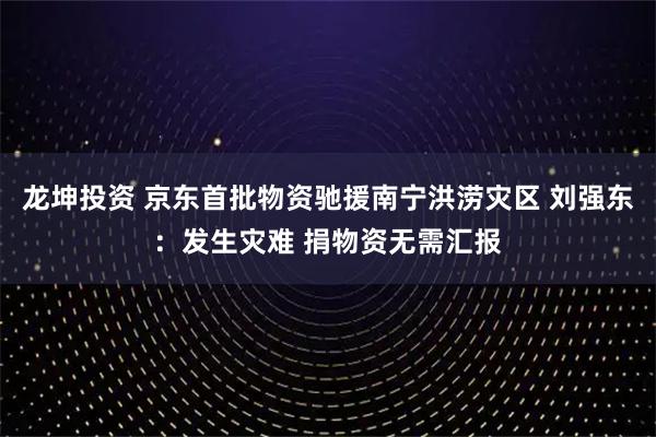 龙坤投资 京东首批物资驰援南宁洪涝灾区 刘强东：发生灾难 捐物资无需汇报