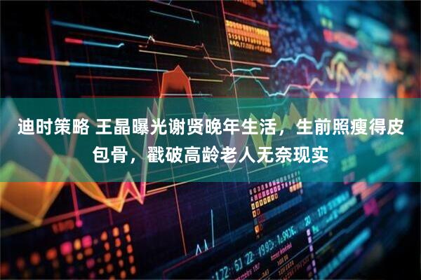 迪时策略 王晶曝光谢贤晚年生活，生前照瘦得皮包骨，戳破高龄老人无奈现实