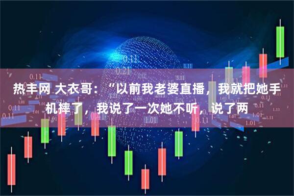 热丰网 大衣哥：“以前我老婆直播，我就把她手机摔了，我说了一次她不听，说了两