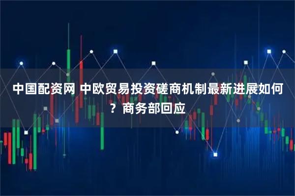 中国配资网 中欧贸易投资磋商机制最新进展如何？商务部回应